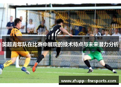 英超青年队在比赛中展现的技术特点与未来潜力分析 英超青年队在比赛中展现的技术特点与未来潜力分析