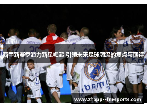 西甲新赛季潜力新星崛起 引领未来足球潮流的焦点与期待 西甲新赛季潜力新星崛起 引领未来足球潮流的焦点与期待