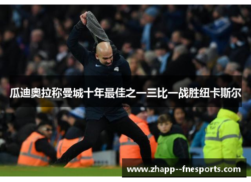 瓜迪奥拉称曼城十年最佳之一三比一战胜纽卡斯尔 瓜迪奥拉称曼城十年最佳之一三比一战胜纽卡斯尔