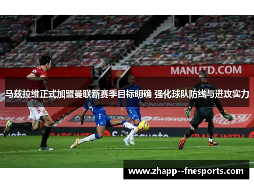 马兹拉维正式加盟曼联新赛季目标明确 强化球队防线与进攻实力