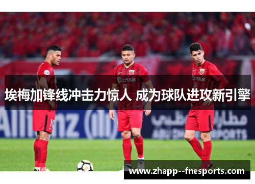 埃梅加锋线冲击力惊人 成为球队进攻新引擎 埃梅加锋线冲击力惊人 成为球队进攻新引擎