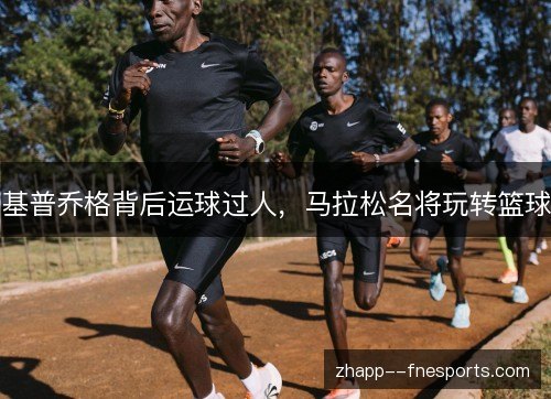 基普乔格背后运球过人,马拉松名将玩转篮球 基普乔格背后运球过人,马拉松名将玩转篮球